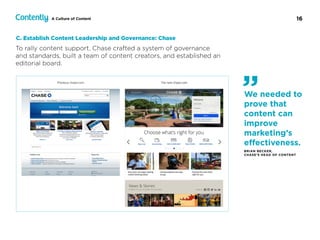 16A Culture of Content
To rally content support, Chase crafted a system of governance  
and standards, built a team of content creators, and established an
editorial board.
C. Establish Content Leadership and Governance: Chase
We needed to
prove that
content can
improve
marketing’s
eﬀectiveness.
BRIAN BECKER,  
CHASE’S HEAD OF CONTENT
”
 