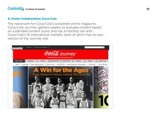 17A Culture of Content
The newsroom for Coca-Cola’s corporate online magazine,  
Coca-Cola Journey, gathers weekly to evaluate content based  
on a blended content score, and has a monthly call with  
Coca-Cola’s 19 international markets, each of which has its own
version of the Journey site.
D. Foster Collaboration: Coca-Cola
 