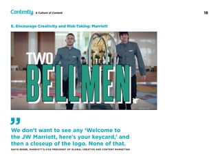 18A Culture of Content
E. Encourage Creativity and Risk-Taking: Marriott
We don’t want to see any ‘Welcome to
the JW Marriott, here’s your keycard,’ and
then a closeup of the logo. None of that.
DAVID BEEBE, MARRIOTT’S VICE PRESIDENT OF GLOBAL CREATIVE AND CONTENT MARKETING
”
 