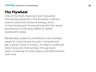 20Components of a Content Methodology
The Flywheel
One of the most important and innovative
mechanical advances is the ﬂywheel, a device  
used to store and conserve energy, and a  
critical component of everything from the steam
locomotives of the early 1800s to NASA  
spacecrafts today.
Remarkably powerful and eﬃcient, the ﬂywheel
needs an initial torque to push it forward and  
get it going. Once in motion, it’s able to build and
store more and more energy through each  
cycle, increasing its total output and eﬀectiveness
over time.
 