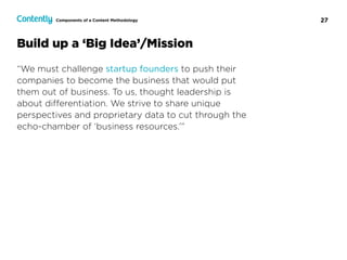 27
Build up a ‘Big Idea’/Mission
“We must challenge startup founders to push their
companies to become the business that would put
them out of business. To us, thought leadership is
about diﬀerentiation. We strive to share unique
perspectives and proprietary data to cut through the
echo-chamber of ‘business resources.’”
Components of a Content Methodology
 