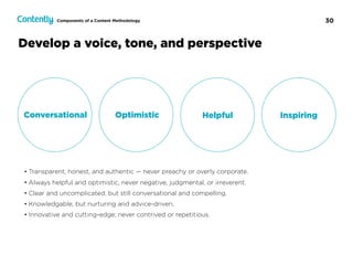 30
Develop a voice, tone, and perspective
Conversational Optimistic Helpful Inspiring
• Transparent, honest, and authentic — never preachy or overly corporate.
• Always helpful and optimistic, never negative, judgmental, or irreverent.
• Clear and uncomplicated, but still conversational and compelling.
• Knowledgable, but nurturing and advice-driven.
• Innovative and cutting-edge; never contrived or repetitious.
Components of a Content Methodology
 