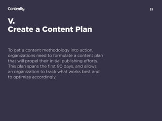 35
V.
Create a Content Plan
To get a content methodology into action,
organizations need to formulate a content plan  
that will propel their initial publishing eﬀorts.  
This plan spans the ﬁrst 90 days, and allows  
an organization to track what works best and  
to optimize accordingly.
 