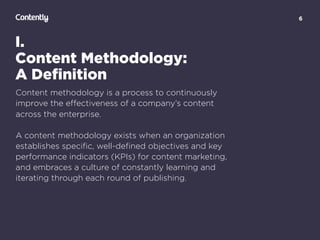 6
I.
Content Methodology:
A Deﬁnition
Content methodology is a process to continuously
improve the eﬀectiveness of a company’s content
across the enterprise.
A content methodology exists when an organization
establishes speciﬁc, well-deﬁned objectives and key
performance indicators (KPIs) for content marketing,
and embraces a culture of constantly learning and
iterating through each round of publishing.
 