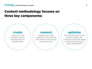 7
Content methodology focuses on
three key components:
Content Methodology: A Deﬁnition
connect
Engage with target  
audiences in the channels  
and media formats where
they spend time.
create
Create the most  
eﬀective content  
possible based on  
available data.
optimize
Consistently optimize the
content creation and
connection processes based
on performance against
clearly deﬁned KPIs.
 