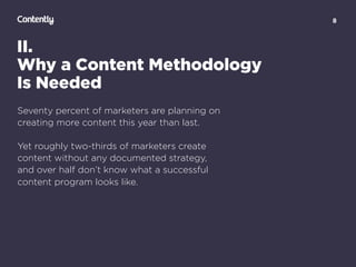 8
II.
Why a Content Methodology  
Is Needed
Seventy percent of marketers are planning on
creating more content this year than last.
Yet roughly two-thirds of marketers create  
content without any documented strategy,  
and over half don’t know what a successful  
content program looks like.
 