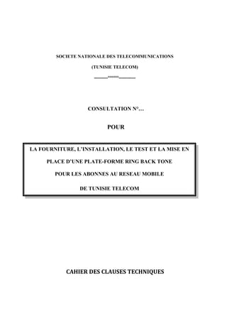 SOCIETE NATIONALE DES TELECOMMUNICATIONS

                    (TUNISIE TELECOM)

                    ---------°°°°°°-----------




                  CONSULTATION N°…


                            POUR


LA FOURNITURE, L’INSTALLATION, LE TEST ET LA MISE EN

     PLACE D’UNE PLATE-FORME RING BACK TONE

        POUR LES ABONNES AU RESEAU MOBILE

                DE TUNISIE TELECOM




           CAHIER DES CLAUSES TECHNIQUES
 