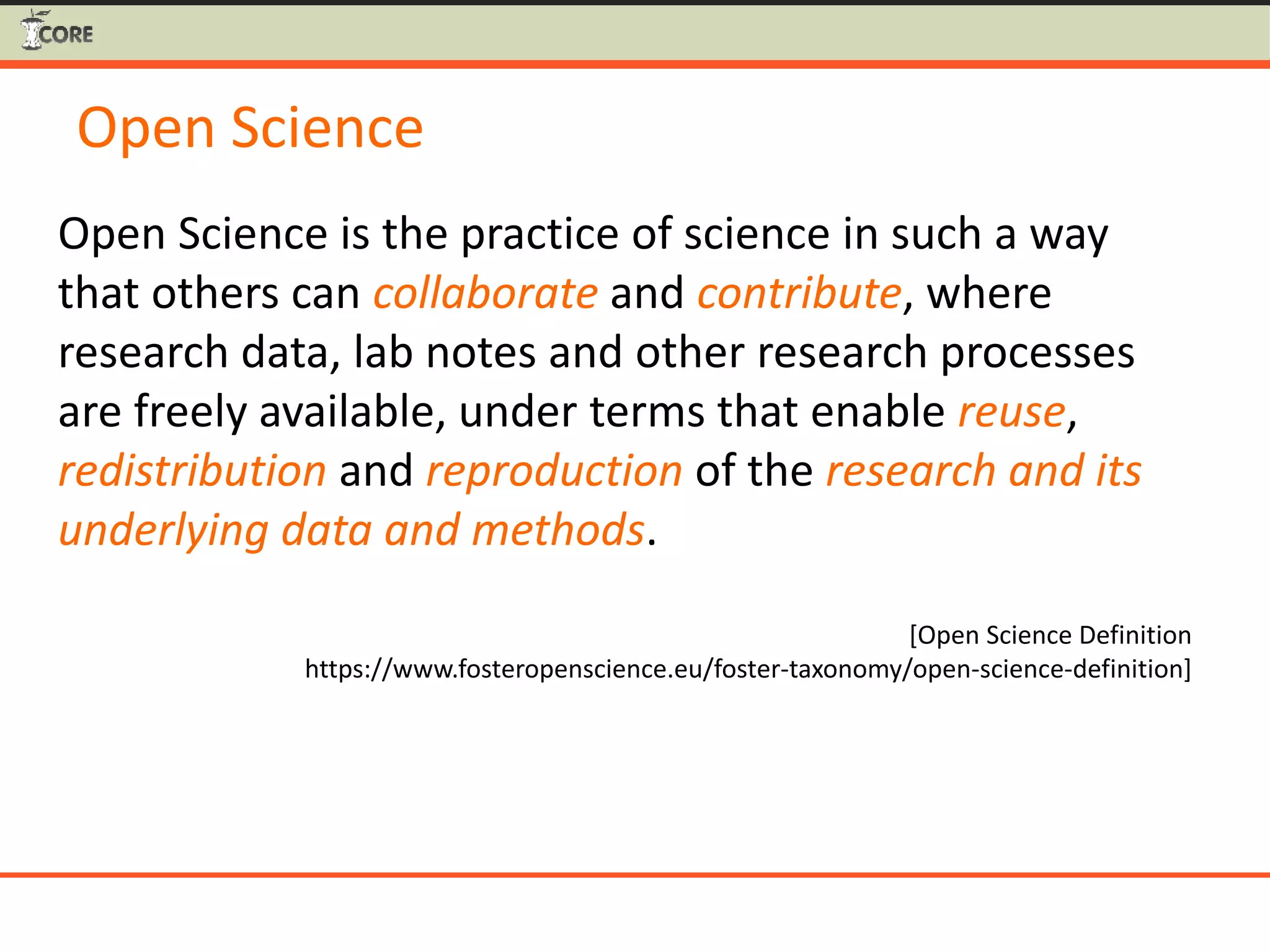 Open Science
Open Science is the practice of science in such a way
that others can collaborate and contribute, where
research data, lab notes and other research processes
are freely available, under terms that enable reuse,
redistribution and reproduction of the research and its
underlying data and methods.
[Open Science Definition
https://www.fosteropenscience.eu/foster-taxonomy/open-science-definition]
 