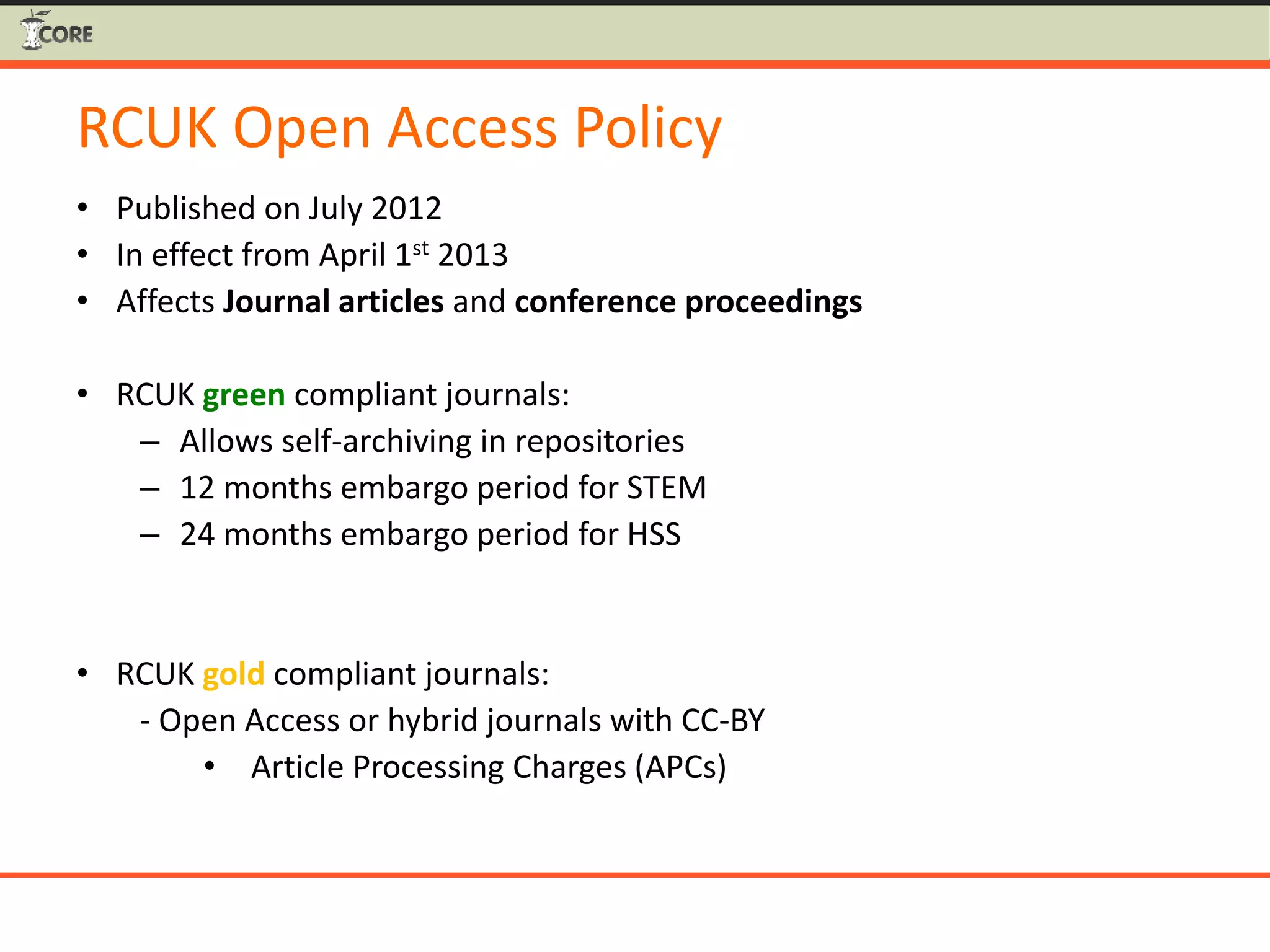 RCUK Open Access Policy
• Published on July 2012
• In effect from April 1st 2013
• Affects Journal articles and conference proceedings
• RCUK green compliant journals:
– Allows self-archiving in repositories
– 12 months embargo period for STEM
– 24 months embargo period for HSS
• RCUK gold compliant journals:
- Open Access or hybrid journals with CC-BY
• Article Processing Charges (APCs)
 