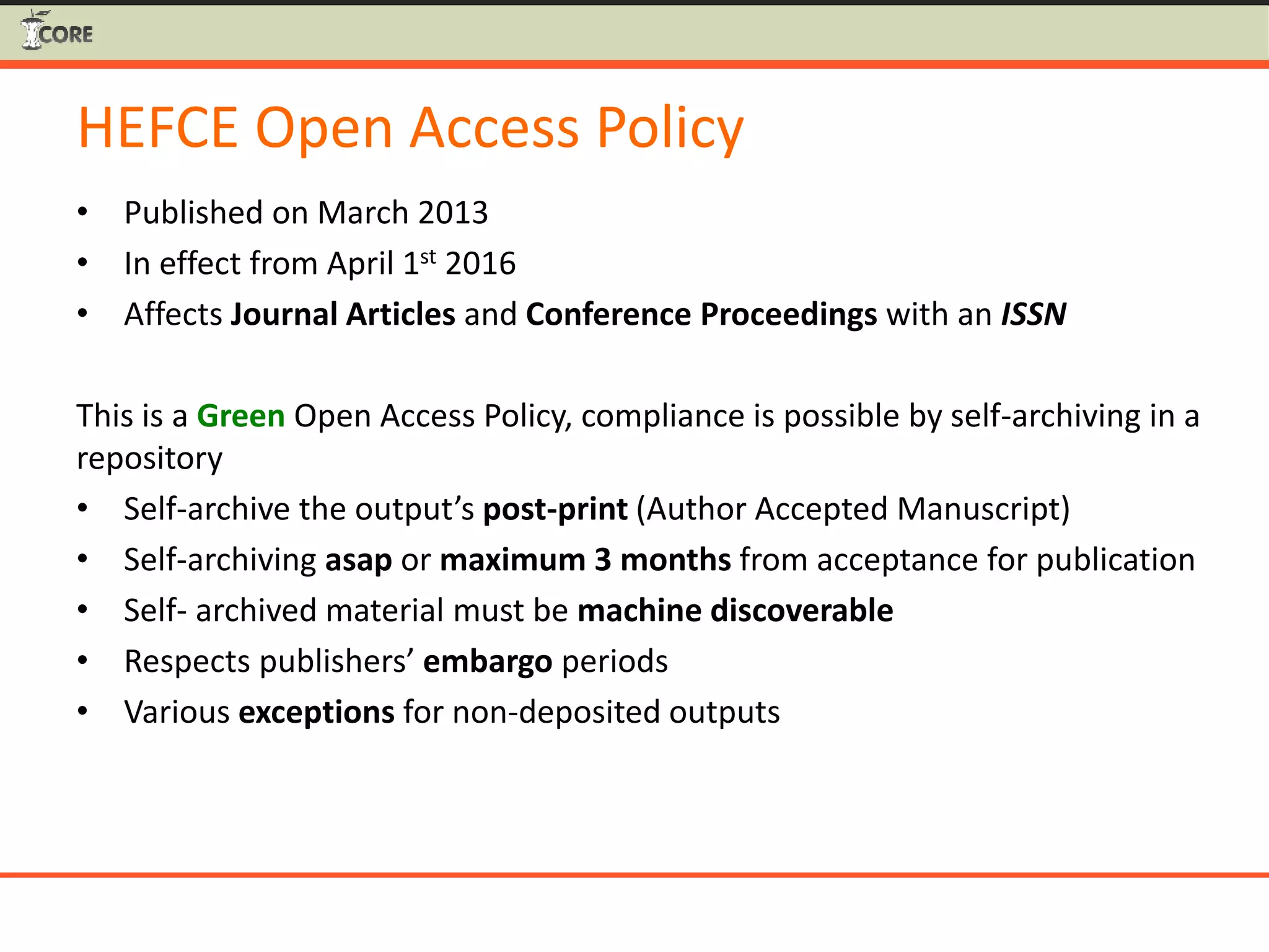 HEFCE Open Access Policy
• Published on March 2013
• In effect from April 1st 2016
• Affects Journal Articles and Conference Proceedings with an ISSN
This is a Green Open Access Policy, compliance is possible by self-archiving in a
repository
• Self-archive the output’s post-print (Author Accepted Manuscript)
• Self-archiving asap or maximum 3 months from acceptance for publication
• Self- archived material must be machine discoverable
• Respects publishers’ embargo periods
• Various exceptions for non-deposited outputs
 