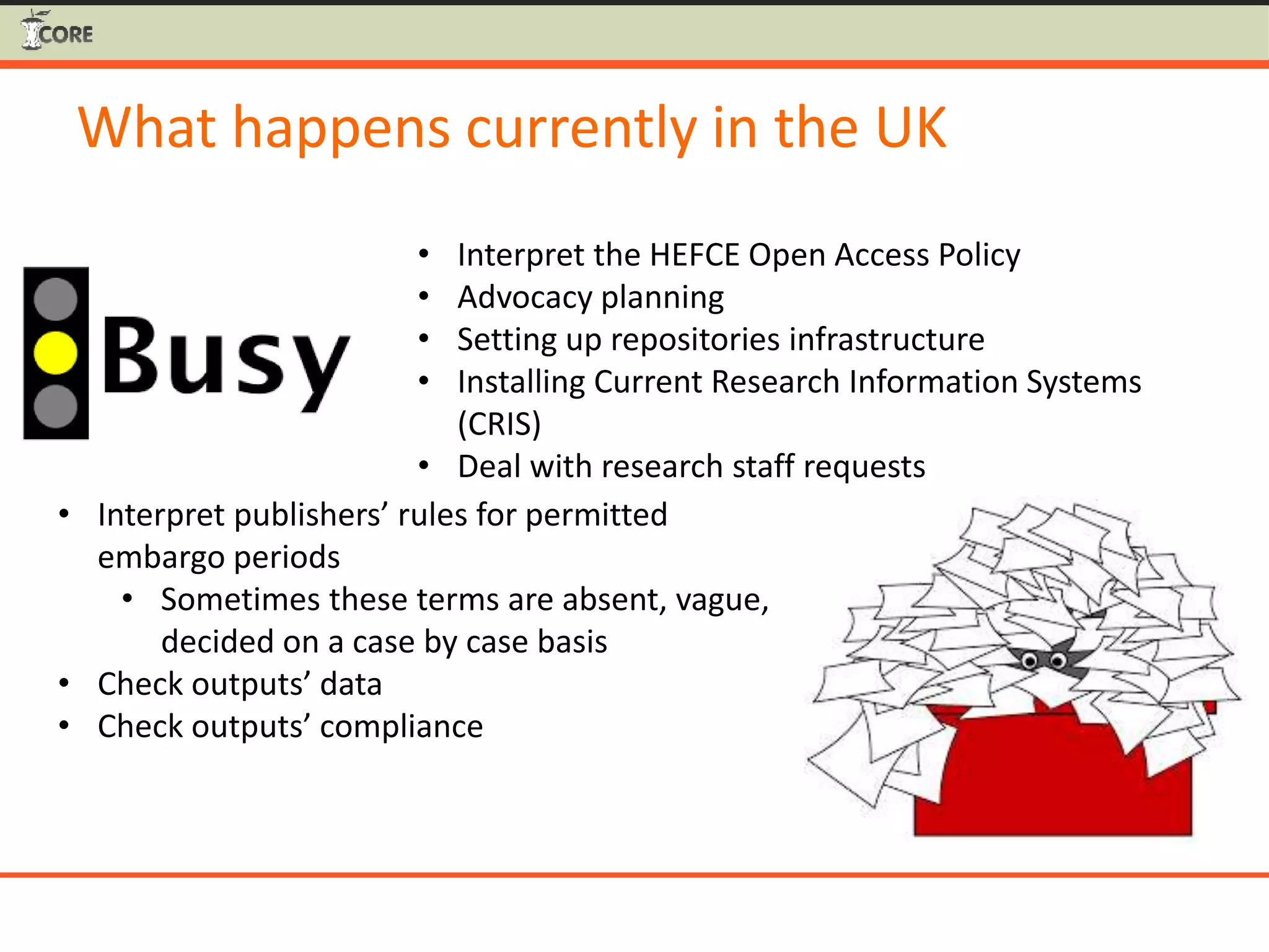 What happens currently in the UK
• Interpret the HEFCE Open Access Policy
• Advocacy planning
• Setting up repositories infrastructure
• Installing Current Research Information Systems
(CRIS)
• Deal with research staff requests
• Interpret publishers’ rules for permitted
embargo periods
• Sometimes these terms are absent, vague,
decided on a case by case basis
• Check outputs’ data
• Check outputs’ compliance
 