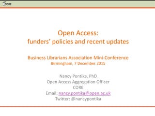 Open Access:
funders’ policies and recent updates
Business Librarians Association Mini-Conference
Birmingham, 7 December 2015
Nancy Pontika, PhD
Open Access Aggregation Officer
CORE
Email: nancy.pontika@open.ac.uk
Twitter: @nancypontika
 