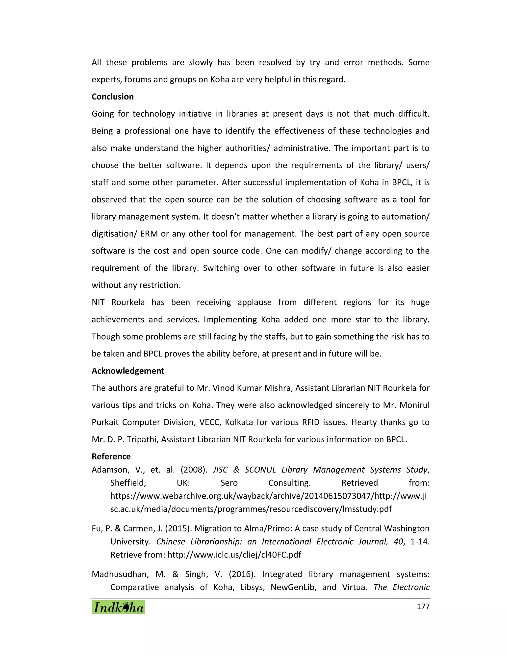 177
All these problems are slowly has been resolved by try and error methods. Some
experts, forums and groups on Koha are very helpful in this regard.
Conclusion
Going for technology initiative in libraries at present days is not that much difficult.
Being a professional one have to identify the effectiveness of these technologies and
also make understand the higher authorities/ administrative. The important part is to
choose the better software. It depends upon the requirements of the library/ users/
staff and some other parameter. After successful implementation of Koha in BPCL, it is
observed that the open source can be the solution of choosing software as a tool for
library management system. It doesn’t matter whether a library is going to automation/
digitisation/ ERM or any other tool for management. The best part of any open source
software is the cost and open source code. One can modify/ change according to the
requirement of the library. Switching over to other software in future is also easier
without any restriction.
NIT Rourkela has been receiving applause from different regions for its huge
achievements and services. Implementing Koha added one more star to the library.
Though some problems are still facing by the staffs, but to gain something the risk has to
be taken and BPCL proves the ability before, at present and in future will be.
Acknowledgement
The authors are grateful to Mr. Vinod Kumar Mishra, Assistant Librarian NIT Rourkela for
various tips and tricks on Koha. They were also acknowledged sincerely to Mr. Monirul
Purkait Computer Division, VECC, Kolkata for various RFID issues. Hearty thanks go to
Mr. D. P. Tripathi, Assistant Librarian NIT Rourkela for various information on BPCL.
Reference
Adamson, V., et. al. (2008). JISC & SCONUL Library Management Systems Study,
Sheffield, UK: Sero Consulting. Retrieved from:
https://www.webarchive.org.uk/wayback/archive/20140615073047/http://www.ji
sc.ac.uk/media/documents/programmes/resourcediscovery/lmsstudy.pdf
Fu, P. & Carmen, J. (2015). Migration to Alma/Primo: A case study of Central Washington
University. Chinese Librarianship: an International Electronic Journal, 40, 1-14.
Retrieve from: http://www.iclc.us/cliej/cl40FC.pdf
Madhusudhan, M. & Singh, V. (2016). Integrated library management systems:
Comparative analysis of Koha, Libsys, NewGenLib, and Virtua. The Electronic
 