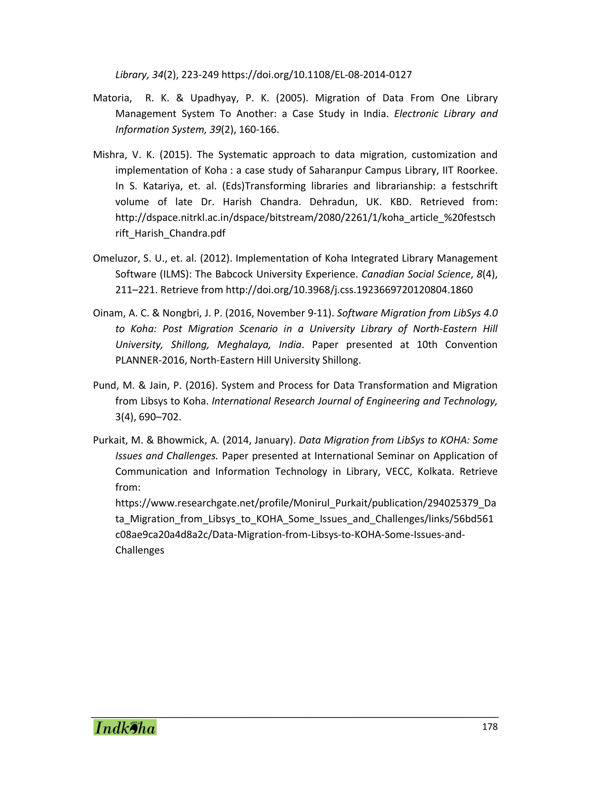 178
Library, 34(2), 223-249 https://doi.org/10.1108/EL-08-2014-0127
Matoria, R. K. & Upadhyay, P. K. (2005). Migration of Data From One Library
Management System To Another: a Case Study in India. Electronic Library and
Information System, 39(2), 160-166.
Mishra, V. K. (2015). The Systematic approach to data migration, customization and
implementation of Koha : a case study of Saharanpur Campus Library, IIT Roorkee.
In S. Katariya, et. al. (Eds)Transforming libraries and librarianship: a festschrift
volume of late Dr. Harish Chandra. Dehradun, UK. KBD. Retrieved from:
http://dspace.nitrkl.ac.in/dspace/bitstream/2080/2261/1/koha_article_%20festsch
rift_Harish_Chandra.pdf
Omeluzor, S. U., et. al. (2012). Implementation of Koha Integrated Library Management
Software (ILMS): The Babcock University Experience. Canadian Social Science, 8(4),
211–221. Retrieve from http://doi.org/10.3968/j.css.1923669720120804.1860
Oinam, A. C. & Nongbri, J. P. (2016, November 9-11). Software Migration from LibSys 4.0
to Koha: Post Migration Scenario in a University Library of North-Eastern Hill
University, Shillong, Meghalaya, India. Paper presented at 10th Convention
PLANNER-2016, North-Eastern Hill University Shillong.
Pund, M. & Jain, P. (2016). System and Process for Data Transformation and Migration
from Libsys to Koha. International Research Journal of Engineering and Technology,
3(4), 690–702.
Purkait, M. & Bhowmick, A. (2014, January). Data Migration from LibSys to KOHA: Some
Issues and Challenges. Paper presented at International Seminar on Application of
Communication and Information Technology in Library, VECC, Kolkata. Retrieve
from:
https://www.researchgate.net/profile/Monirul_Purkait/publication/294025379_Da
ta_Migration_from_Libsys_to_KOHA_Some_Issues_and_Challenges/links/56bd561
c08ae9ca20a4d8a2c/Data-Migration-from-Libsys-to-KOHA-Some-Issues-and-
Challenges
 