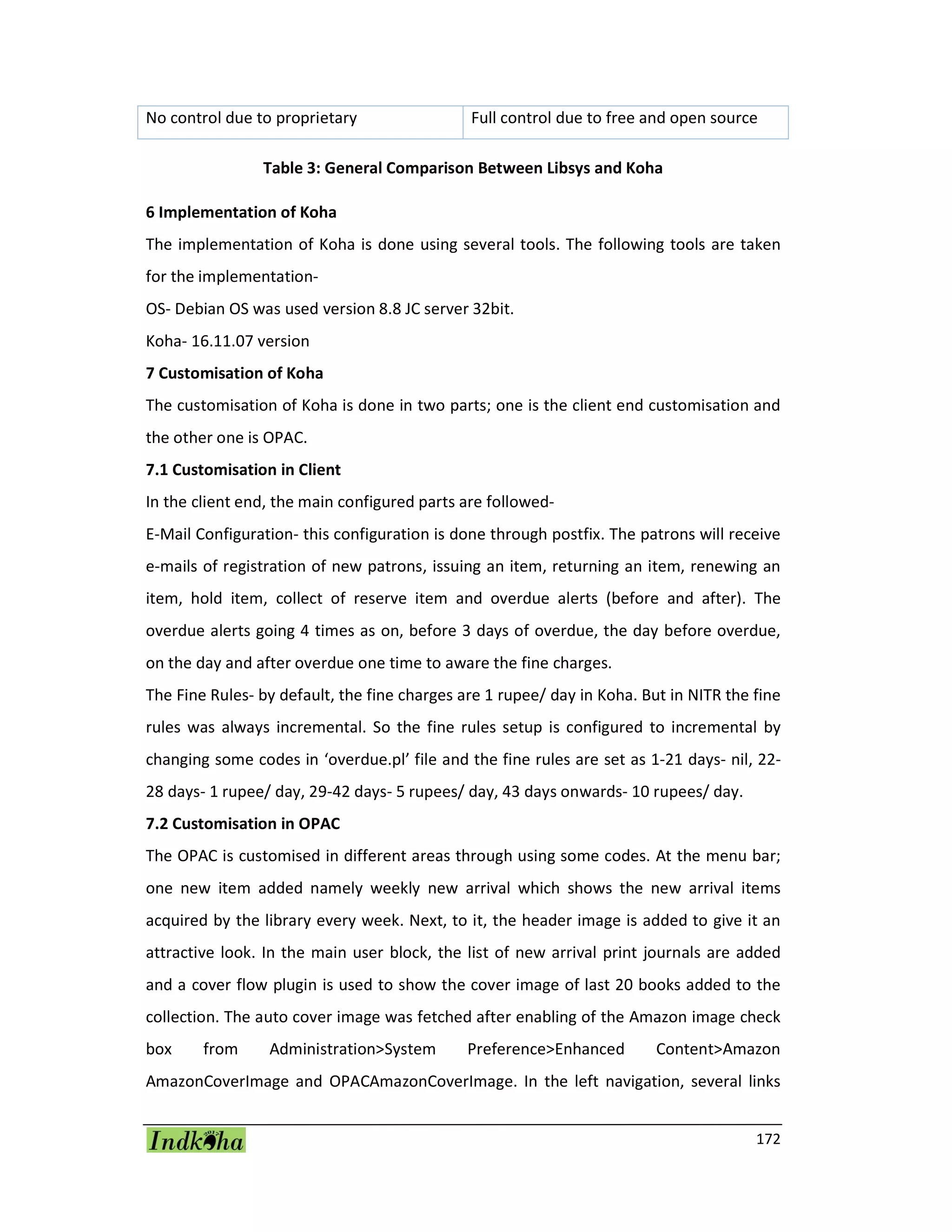 172
No control due to proprietary Full control due to free and open source
Table 3: General Comparison Between Libsys and Koha
6 Implementation of Koha
The implementation of Koha is done using several tools. The following tools are taken
for the implementation-
OS- Debian OS was used version 8.8 JC server 32bit.
Koha- 16.11.07 version
7 Customisation of Koha
The customisation of Koha is done in two parts; one is the client end customisation and
the other one is OPAC.
7.1 Customisation in Client
In the client end, the main configured parts are followed-
E-Mail Configuration- this configuration is done through postfix. The patrons will receive
e-mails of registration of new patrons, issuing an item, returning an item, renewing an
item, hold item, collect of reserve item and overdue alerts (before and after). The
overdue alerts going 4 times as on, before 3 days of overdue, the day before overdue,
on the day and after overdue one time to aware the fine charges.
The Fine Rules- by default, the fine charges are 1 rupee/ day in Koha. But in NITR the fine
rules was always incremental. So the fine rules setup is configured to incremental by
changing some codes in ‘overdue.pl’ file and the fine rules are set as 1-21 days- nil, 22-
28 days- 1 rupee/ day, 29-42 days- 5 rupees/ day, 43 days onwards- 10 rupees/ day.
7.2 Customisation in OPAC
The OPAC is customised in different areas through using some codes. At the menu bar;
one new item added namely weekly new arrival which shows the new arrival items
acquired by the library every week. Next, to it, the header image is added to give it an
attractive look. In the main user block, the list of new arrival print journals are added
and a cover flow plugin is used to show the cover image of last 20 books added to the
collection. The auto cover image was fetched after enabling of the Amazon image check
box from Administration>System Preference>Enhanced Content>Amazon
AmazonCoverImage and OPACAmazonCoverImage. In the left navigation, several links
 