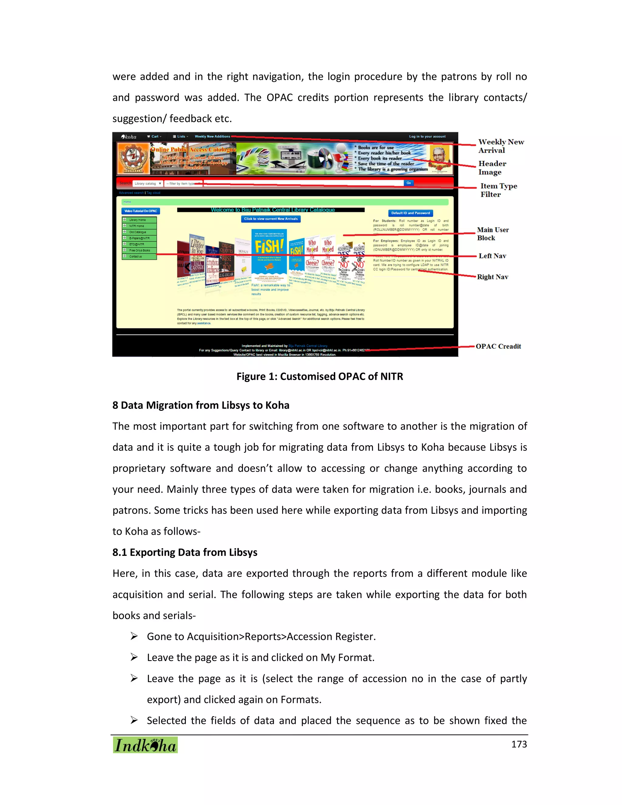 173
were added and in the right navigation, the login procedure by the patrons by roll no
and password was added. The OPAC credits portion represents the library contacts/
suggestion/ feedback etc.
Figure 1: Customised OPAC of NITR
8 Data Migration from Libsys to Koha
The most important part for switching from one software to another is the migration of
data and it is quite a tough job for migrating data from Libsys to Koha because Libsys is
proprietary software and doesn’t allow to accessing or change anything according to
your need. Mainly three types of data were taken for migration i.e. books, journals and
patrons. Some tricks has been used here while exporting data from Libsys and importing
to Koha as follows-
8.1 Exporting Data from Libsys
Here, in this case, data are exported through the reports from a different module like
acquisition and serial. The following steps are taken while exporting the data for both
books and serials-
 Gone to Acquisition>Reports>Accession Register.
 Leave the page as it is and clicked on My Format.
 Leave the page as it is (select the range of accession no in the case of partly
export) and clicked again on Formats.
 Selected the fields of data and placed the sequence as to be shown fixed the
 