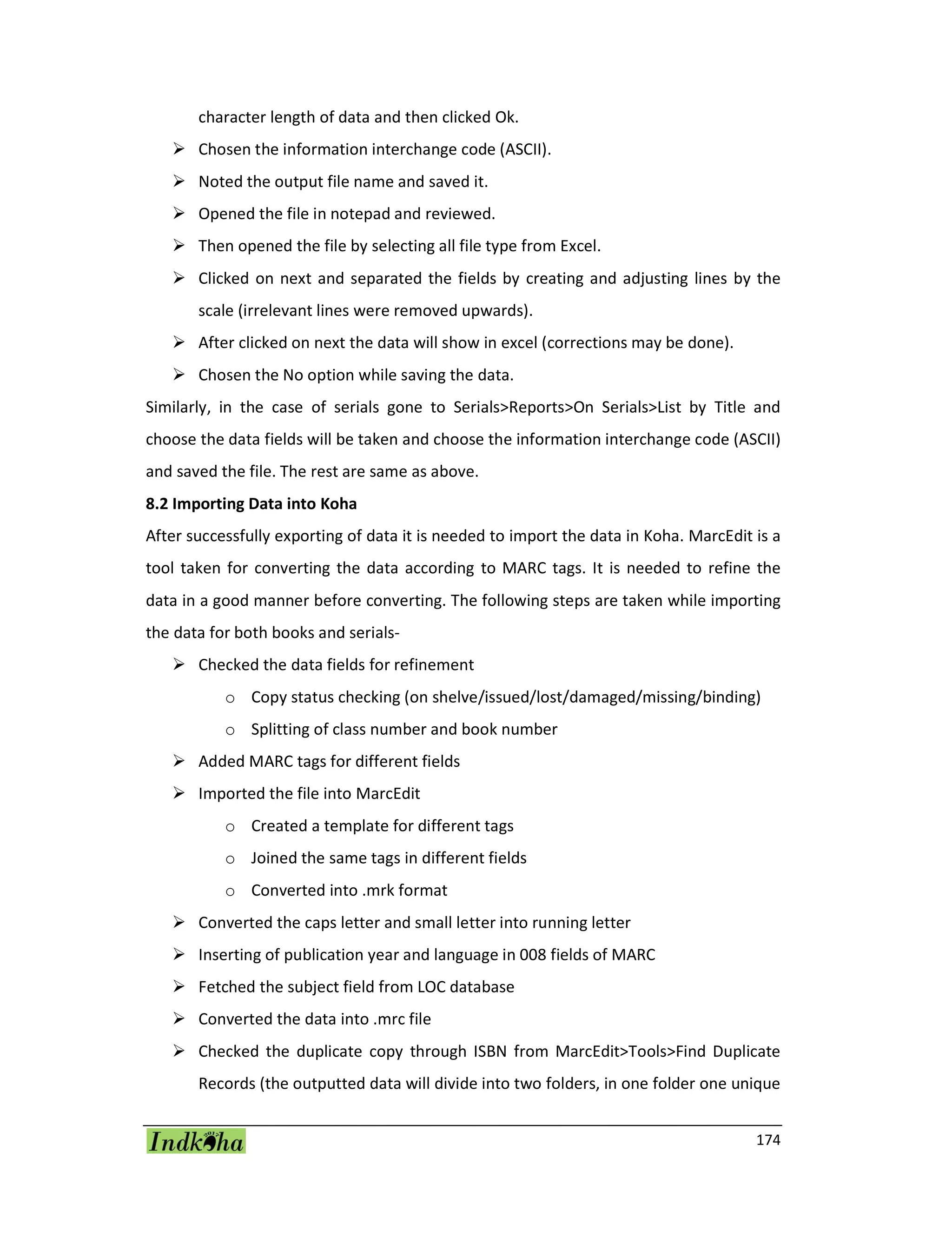 174
character length of data and then clicked Ok.
 Chosen the information interchange code (ASCII).
 Noted the output file name and saved it.
 Opened the file in notepad and reviewed.
 Then opened the file by selecting all file type from Excel.
 Clicked on next and separated the fields by creating and adjusting lines by the
scale (irrelevant lines were removed upwards).
 After clicked on next the data will show in excel (corrections may be done).
 Chosen the No option while saving the data.
Similarly, in the case of serials gone to Serials>Reports>On Serials>List by Title and
choose the data fields will be taken and choose the information interchange code (ASCII)
and saved the file. The rest are same as above.
8.2 Importing Data into Koha
After successfully exporting of data it is needed to import the data in Koha. MarcEdit is a
tool taken for converting the data according to MARC tags. It is needed to refine the
data in a good manner before converting. The following steps are taken while importing
the data for both books and serials-
 Checked the data fields for refinement
o Copy status checking (on shelve/issued/lost/damaged/missing/binding)
o Splitting of class number and book number
 Added MARC tags for different fields
 Imported the file into MarcEdit
o Created a template for different tags
o Joined the same tags in different fields
o Converted into .mrk format
 Converted the caps letter and small letter into running letter
 Inserting of publication year and language in 008 fields of MARC
 Fetched the subject field from LOC database
 Converted the data into .mrc file
 Checked the duplicate copy through ISBN from MarcEdit>Tools>Find Duplicate
Records (the outputted data will divide into two folders, in one folder one unique
 