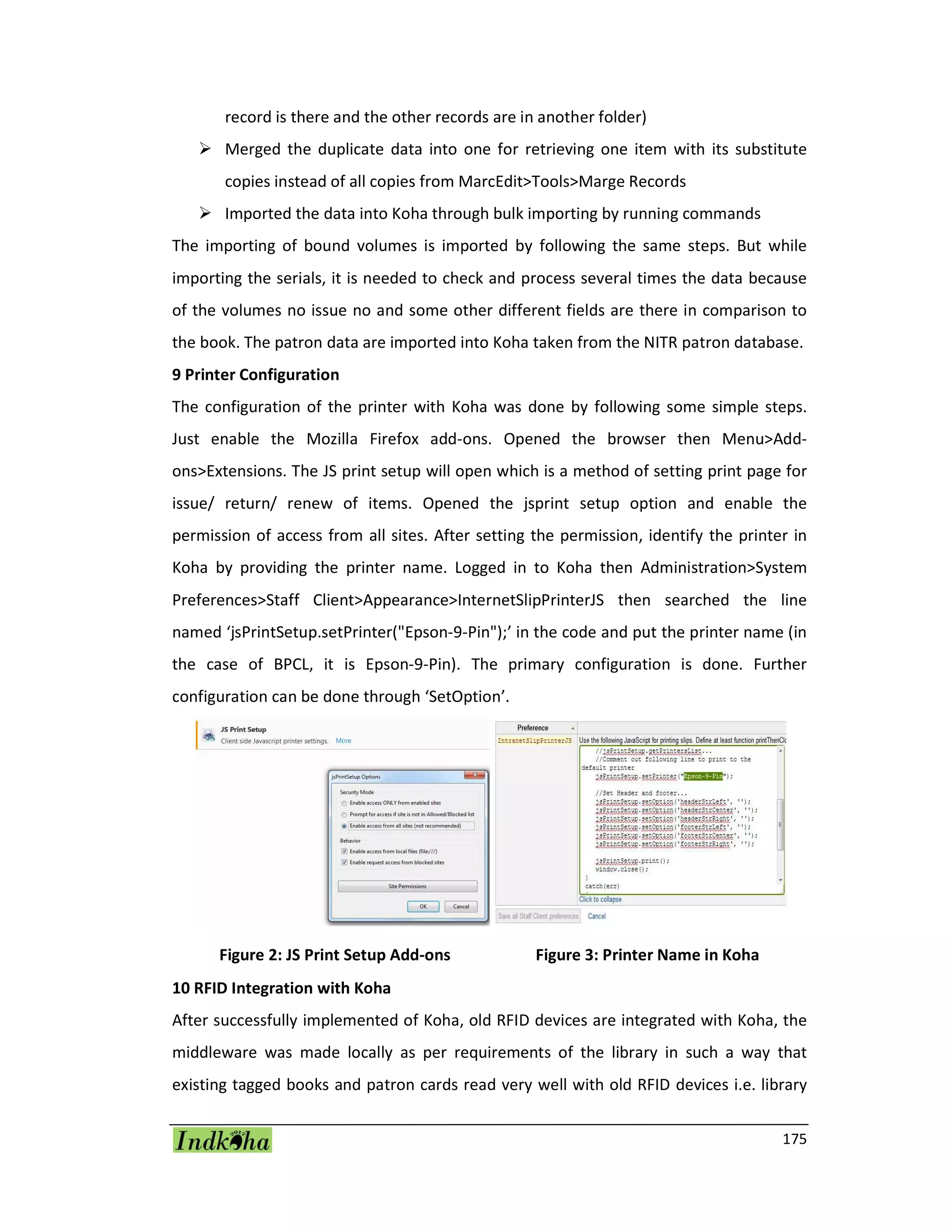 175
record is there and the other records are in another folder)
 Merged the duplicate data into one for retrieving one item with its substitute
copies instead of all copies from MarcEdit>Tools>Marge Records
 Imported the data into Koha through bulk importing by running commands
The importing of bound volumes is imported by following the same steps. But while
importing the serials, it is needed to check and process several times the data because
of the volumes no issue no and some other different fields are there in comparison to
the book. The patron data are imported into Koha taken from the NITR patron database.
9 Printer Configuration
The configuration of the printer with Koha was done by following some simple steps.
Just enable the Mozilla Firefox add-ons. Opened the browser then Menu>Add-
ons>Extensions. The JS print setup will open which is a method of setting print page for
issue/ return/ renew of items. Opened the jsprint setup option and enable the
permission of access from all sites. After setting the permission, identify the printer in
Koha by providing the printer name. Logged in to Koha then Administration>System
Preferences>Staff Client>Appearance>InternetSlipPrinterJS then searched the line
named ‘jsPrintSetup.setPrinter("Epson-9-Pin");’ in the code and put the printer name (in
the case of BPCL, it is Epson-9-Pin). The primary configuration is done. Further
configuration can be done through ‘SetOption’.
Figure 2: JS Print Setup Add-ons Figure 3: Printer Name in Koha
10 RFID Integration with Koha
After successfully implemented of Koha, old RFID devices are integrated with Koha, the
middleware was made locally as per requirements of the library in such a way that
existing tagged books and patron cards read very well with old RFID devices i.e. library
 