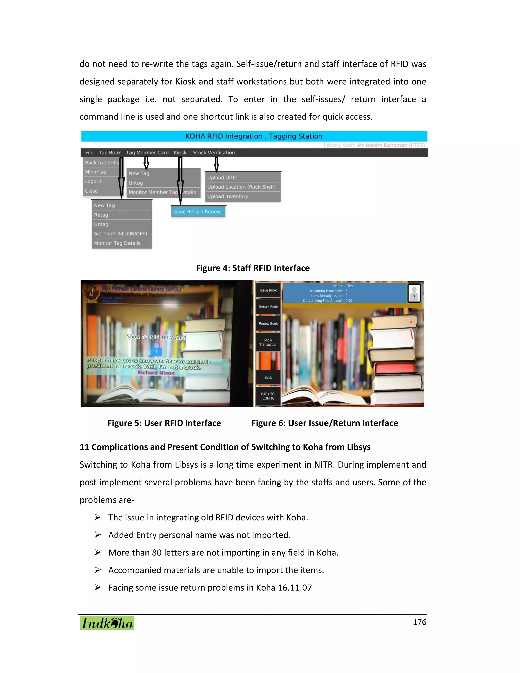176
do not need to re-write the tags again. Self-issue/return and staff interface of RFID was
designed separately for Kiosk and staff workstations but both were integrated into one
single package i.e. not separated. To enter in the self-issues/ return interface a
command line is used and one shortcut link is also created for quick access.
Figure 4: Staff RFID Interface
Figure 5: User RFID Interface Figure 6: User Issue/Return Interface
11 Complications and Present Condition of Switching to Koha from Libsys
Switching to Koha from Libsys is a long time experiment in NITR. During implement and
post implement several problems have been facing by the staffs and users. Some of the
problems are-
 The issue in integrating old RFID devices with Koha.
 Added Entry personal name was not imported.
 More than 80 letters are not importing in any field in Koha.
 Accompanied materials are unable to import the items.
 Facing some issue return problems in Koha 16.11.07
 