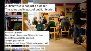 A library visit is not just a number
The value and impact of public libraries
Christian Lauersen
Director of Libraries and Citizens Services
Roskilde Municipality, Denmark
Twitter: @clauersen
The Library Lab: https://christianlauersen.net/
Business Librarians Association Annual Conference 2022
 