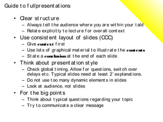 Guide t o f ullpr esent at ions

    • Clear st r uct ur e
        – Always t ell t he audience wher e you ar e wit hin your t ald
        – Relat e explicit ly t o lect ur e f or over all cont ext
    • Use consist ent layout of slides (CCC)
        – Give context f ir st
        – Use lot s of gr aphical mat er ial t o illust r at e t he contents
        – St at e a conclusion at t he end of each slide
    • Think about pr esent at ion st yle
        – Check global t iming. Allow f or quest ions, swit ch over
          delays et c. Typical slides need at least 2’ explanat ions.
        – Do not use t oo many dynamic element s in slides
        – Look at audience, not slides
    • For t he big point s
        – Think about t ypical quest ions r egar ding your t opic
        – Tr y t o communicat e a clear message
 