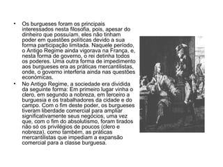 Os burgueses foram os principais interessados nesta filosofia, pois, apesar do dinheiro que possuíam, eles não tinham poder em questões políticas devido a sua forma participação limitada. Naquele período, o Antigo Regime ainda vigorava na França, e, nesta forma de governo, o rei detinha todos os poderes. Uma outra forma de impedimento aos burgueses era as práticas mercantilistas, onde, o governo interferia ainda nas questões económicas. No Antigo Regime, a sociedade era dividida da seguinte forma: Em primeiro lugar vinha o clero, em segundo a nobreza, em terceiro a burguesia e os trabalhadores da cidade e do campo. Com o fim deste poder, os burgueses tiveram liberdade comercial para ampliar significativamente seus negócios, uma vez que, com o fim do absolutismo, foram tirados não só os privilégios de poucos (clero e nobreza), como também, as práticas mercantilistas que impediam a expansão comercial para a classe burguesa. 