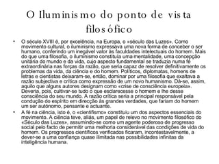O Iluminismo do ponto de vista filosófico O século XVIII é, por excelência, na Europa, o «século das Luzes». Como movimento cultural, o iluminismo expressava uma nova forma de conceber o ser humano, conferindo um inegável valor às faculdades intelectuais do homem. Mais do que uma filosofia, o iluminismo constituía uma mentalidade, uma concepção unitária do mundo e da vida, cujo aspecto fundamental se traduzia numa fé extraordinária nas forças da razão, que seria capaz de resolver definitivamente os problemas da vida, da ciência e do homem. Políticos, diplomatas, homens de letras e cientistas deixaram-se, então, dominar por uma filosofia que exaltava a razão subjectiva e crítica como expressão de um novo humanismo. Dá-se, assim, aquilo que alguns autores designam como «crise de consciência europeia». Deveria, pois, cultivar-se tudo o que esclarecesse o homem e lhe desse consciência do seu mundo. A razão crítica seria a principal responsável pela condução do espírito em direcção às grandes verdades, que fariam do homem um ser autónomo, pensante e actuante. A fé na ciência, isto é, o «cientifismo» constituiu um dos aspectos essenciais do movimento. A ciência teve, aliás, um papel de relevo no movimento filosófico do «Século das Luzes», assumindo-se como um agente poderoso de progresso social pelo facto de permitir uma melhoria considerável das condições de vida do homem. Os progressos científicos verificados ficaram, incontestavelmente, a dever-se a uma confiança quase ilimitada nas possibilidades infinitas da inteligência humana. 