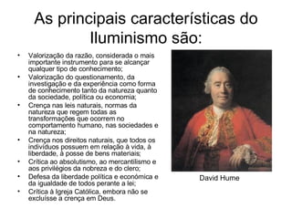 As principais características do Iluminismo são: Valorização da razão, considerada o mais importante instrumento para se alcançar qualquer tipo de conhecimento;  Valorização do questionamento, da investigação e da experiência como forma de conhecimento tanto da natureza quanto da sociedade, política ou economia;  Crença nas leis naturais, normas da natureza que regem todas as transformações que ocorrem no comportamento humano, nas sociedades e na natureza;  Crença nos direitos naturais, que todos os indivíduos possuem em relação à vida, à liberdade, à posse de bens materiais;  Crítica ao absolutismo, ao mercantilismo e aos privilégios da nobreza e do clero;  Defesa da liberdade política e económica e da igualdade de todos perante a lei;  Crítica à Igreja Católica, embora não se excluísse a crença em Deus.  David Hume  