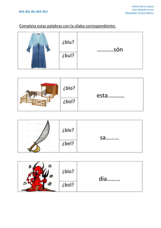 BLA, BLE, BLI, BLO, BLU
Marta Parra Lubary
Ester Rebollo Ferrer
Margalida Tortella Mateu
Completa estas palabras con la sílaba correspondiente:
¿blu?
………..són
¿bul?
¿blo?
esta..………
¿bol?
¿ble?
sa………
¿bel?
¿blo?
dia………
¿bol?
 