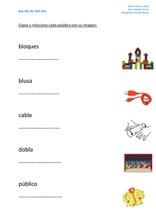 BLA, BLE, BLI, BLO, BLU
Marta Parra Lubary
Ester Rebollo Ferrer
Margalida Tortella Mateu
Copia y relaciona cada palabra con su imagen:
bloques
…………………..….
blusa
……………………….
cable
………………..........
dobla
………………………..
público
…………………………
 