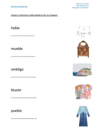 BLA, BLE, BLI, BLO, BLU
Marta Parra Lubary
Ester Rebollo Ferrer
Margalida Tortella Mateu
Copia y relaciona cada palabra con su imagen:
habla
…………………..….
mueble
……………………….
ombligo
………………..........
blusón
………………………..
pueblo
…………………………
 