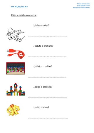 BLA, BLE, BLI, BLO, BLU
Marta Parra Lubary
Ester Rebollo Ferrer
Margalida Tortella Mateu
Elige la palabra correcta:
¿dobla o dólar?
………………………………………………………….
¿estufa o enchufe?
………………………………………………….……..
¿público o palito?
…………………………………………………………
¿bolso o bloques?
………………………………………………………….
¿bulto o blusa?
…………………………………………………………..
 