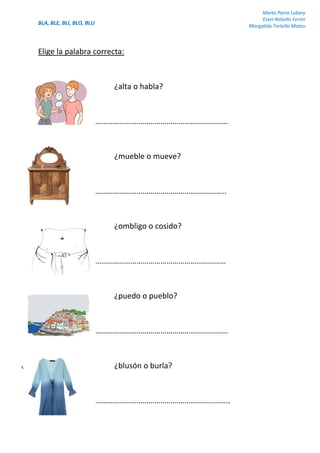 BLA, BLE, BLI, BLO, BLU
Marta Parra Lubary
Ester Rebollo Ferrer
Margalida Tortella Mateu
Elige la palabra correcta:
¿alta o habla?
………………………………………………………….
¿mueble o mueve?
………………………………………………….……..
¿ombligo o cosido?
…………………………………………………………
¿puedo o pueblo?
………………………………………………………….
¿blusón o burla?
…………………………………………………………..
 