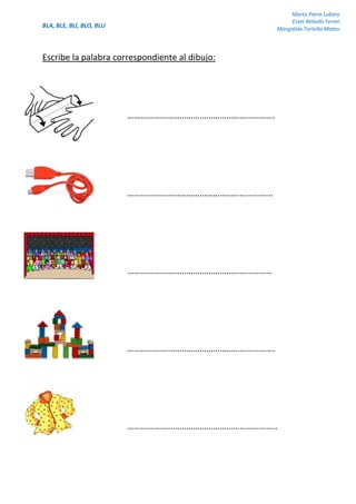 BLA, BLE, BLI, BLO, BLU
Marta Parra Lubary
Ester Rebollo Ferrer
Margalida Tortella Mateu
Escribe la palabra correspondiente al dibujo:
………………………………………………………….
………………………………………………….……..
…………………………………………………………
………………………………………………………….
…………………………………………………………..
 