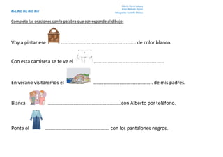 BLA, BLE, BLI, BLO, BLU
Marta Parra Lubary
Ester Rebollo Ferrer
Margalida Tortella Mateu
Completa las oraciones con la palabra que corresponde al dibujo:
Voy a pintar ese ……………………..…………………………….. de color blanco.
Con esta camiseta se te ve el ……..……………………….…………………
En verano visitaremos el …………….………………….……….. de mis padres.
Blanca ………………………………………………..….con Alberto por teléfono.
Ponte el …………………………….………………. con los pantalones negros.
 