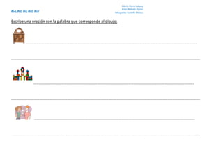 BLA, BLE, BLI, BLO, BLU
Marta Parra Lubary
Ester Rebollo Ferrer
Margalida Tortella Mateu
Escribe una oración con la palabra que corresponde al dibujo:
…………………………………………………………………….………………………………………………………………….………………………………………
……………………………………………………………………………………………………………………………………………………..……………………………………………
……………………………………………………………………………………………………………………………………………………………………..
…………………………………………………………………………………………………………………………………………………………………………………………………..
……………………………………………………………………………………………………………………………………………………….…………….
…………………………………………………………………………………………………………………………………………………………………………………………………..
 