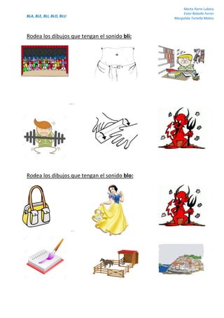 BLA, BLE, BLI, BLO, BLU
Marta Parra Lubary
Ester Rebollo Ferrer
Margalida Tortella Mateu
Rodea los dibujos que tengan el sonido bli:
Rodea los dibujos que tengan el sonido blo:
 