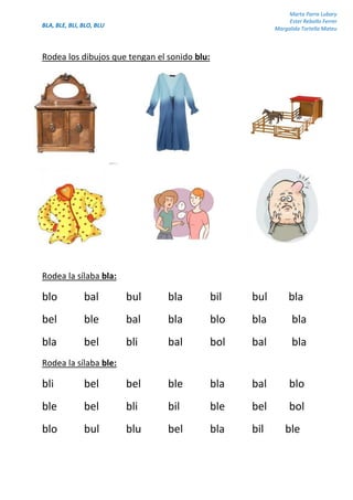 BLA, BLE, BLI, BLO, BLU
Marta Parra Lubary
Ester Rebollo Ferrer
Margalida Tortella Mateu
Rodea los dibujos que tengan el sonido blu:
Rodea la sílaba bla:
blo bal bul bla bil bul bla
bel ble bal bla blo bla bla
bla bel bli bal bol bal bla
Rodea la sílaba ble:
bli bel bel ble bla bal blo
ble bel bli bil ble bel bol
blo bul blu bel bla bil ble
 