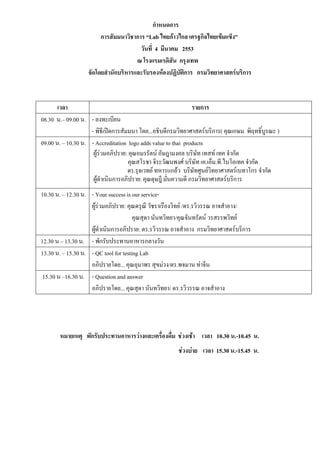 กําหนดการ
                        การสัมมนาวิชาการ “Lab ไทยกาวไกล เศรฐกิจไทยเขมแข็ง”
                                       วันที่ 4 มีนาคม 2553
                                      ณ โรงแรมเรดิสัน กรุงเทพ
                   จัดโดยสํานักบริหารและรับรองหองปฏิบัตการ กรมวิทยาศาสตรบริการ
                                                        ิ



       เวลา                                                     รายการ
08.30 น.– 09.00 น. - ลงทะเบียน
                    - พิธีเปดการสัมมนา โดย...อธิบดีกรมวิทยาศาสตรบริการ( คุณเกษม พิฤทธิ์บูรณะ )
09.00 น. – 10.30 น. - Accreditation logo adds value to thai products
                     ผูรวมอภิปราย: คุณอมรรัตน อัษฎามงคล บริษัท เทสท เทค จํากัด
                         
                                     คุณสโรชา จิระวัฒนพงศ บริษท เค.เอ็ม.พี.ไบโอเทค จํากัด
                                                                 ั
                                    ดร.รุจเวทย ทหารแกลว บริษัทศูนยวิทยาศาสตรเบทาโกร จํากัด
                     ผูดําเนินการอภิปราย: คุณดุษฎี มั่นความดี กรมวิทยาศาสตรบริการ
10.30 น. – 12.30 น. - Your success is our service-
                    ผูรวมอภิปราย: คุณดรุณี วัชราเรืองวิทย /ดร.รวิวรรณ อาจสําอาง/
                                       คุณสุดา นันทวิทยา/คุณจันทรัตน วรสรรพวิทย
                    ผูดําเนินการอภิปราย: ดร.รวิวรรณ อาจสําอาง กรมวิทยาศาสตรบริการ
12.30 น – 13.30 น. - พักรับประทานอาหารกลางวัน
13.30 น. – 15.30 น. - QC tool for testing Lab
                    อภิปรายโดย... คุณอุมาพร สุขมวง/ดร.พจมาน ทาจีน
 15.30 น –16.30 น. - Question and answer
                    อภิปรายโดย... คุณสุดา นันทวิทยา/ ดร.รวิวรรณ อาจสําอาง




       หมายเหตุ พักรับประทานอาหารวางและเครื่องดื่ม ชวงเชา เวลา 10.30 น.-10.45 น.
                                                       ชวงบาย เวลา 15.30 น.-15.45 น.
 