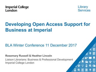 Library
Services
Developing Open Access Support for
Business at Imperial
BLA Winter Conference 11 December 2017
Rosemary Russell & Heather Lincoln
Liaison Librarians: Business & Professional Development
Imperial College London
 