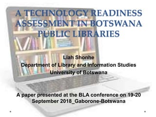 A TECHNOLOGY READINESS
ASSESSMENT IN BOTSWANA
PUBLIC LIBRARIES
Liah Shonhe
Department of Library and Information Studies
University of Botswana
A paper presented at the BLA conference on 19-20
September 2018_Gaborone-Botswana
 