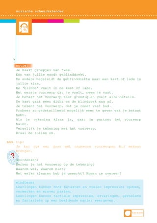 muzische scheurkalender

>

actie:
Je maakt groepjes van twee.
Eén van jullie wordt geblinddoekt.
De andere begeleidt de geblinddoekte naar een kast of lade in
jullie klas.
De ‘blinde’ voelt in de kast of lade.
Het eerste voorwerp dat je voelt, neem je vast.
Je betast het voorwerp zeer grondig en voelt alle details.
De kast gaat weer dicht en de blinddoek mag af.
Je tekent het voorwerp, dat je zonet vast had.
Probeer zo gedetailleerd mogelijk weer te geven wat je betast
hebt.
Als je tekening klaar is, gaat je partner het voorwerp
halen.
Vergelijk je tekening met het voorwerp.
Draai de rollen om.
>>> tip:
Je kan ook
brengen.

een

doos

met

ongewone

voorwerpen

bij

mekaar

?doordenken:

Herken je het voorwerp op de tekening?
Waarom wel, waarom niet?
Met welke kleuren heb je gewerkt? Komen ze overeen?
eindterm:
Leerlingen kunnen door betasten en voelen impressies opdoen,
verwerken en erover praten.
Leerlingen kunnen tactiele impressies, ervaringen, gevoelens
en fantasieën op een beeldende manier weergeven.

 