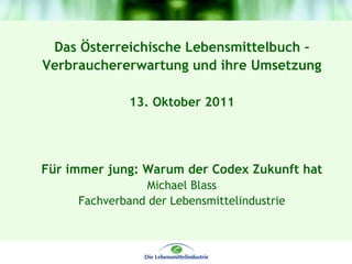 Das Österreichische Lebensmittelbuch –
Verbrauchererwartung und ihre Umsetzung

              13. Oktober 2011




Für immer jung: Warum der Codex Zukunft hat
                Michael Blass
     Fachverband der Lebensmittelindustrie
 