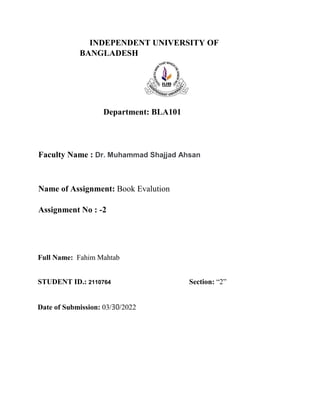 INDEPENDENT UNIVERSITY OF
BANGLADESH
Department: BLA101
Faculty Name : Dr. Muhammad Shajjad Ahsan
Name of Assignment: Book Evalution
Assignment No : -2
Full Name: Fahim Mahtab
STUDENT ID.: 2110764 Section: “2”
Date of Submission: 03/30/2022
 