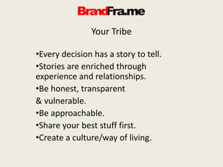 Your Tribe
•Every decision has a story to tell.
•Stories are enriched through
experience and relationships.
•Be honest, transparent
& vulnerable.
•Be approachable.
•Share your best stuff first.
•Create a culture/way of living.
 
