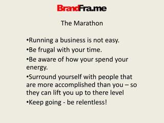 The Marathon
•Running a business is not easy.
•Be frugal with your time.
•Be aware of how your spend your
energy.
•Surround yourself with people that
are more accomplished than you – so
they can lift you up to there level
•Keep going - be relentless!
 