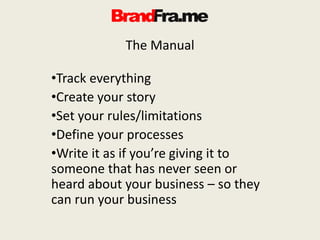 The Manual
•Track everything
•Create your story
•Set your rules/limitations
•Define your processes
•Write it as if you’re giving it to
someone that has never seen or
heard about your business – so they
can run your business
 