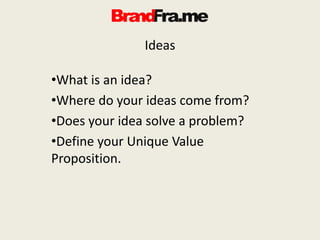 Ideas
•What is an idea?
•Where do your ideas come from?
•Does your idea solve a problem?
•Define your Unique Value
Proposition.
 