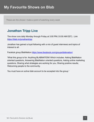 These are the shows I make a point of watching every week
Jonathan Tripp Live
The show runs daily Monday through Friday at 3:00 PM (10:00 AM EST) . Link
https://blab.im/jonathantripp
Jonathan has gained a loyal following with a mix of guest interviews and topics of
interest to all .
Facebok group BlabNation https://www.facebook.com/groups/blabnation/
'What this group is for: Anything BLABNATION! Which includes: Asking BlabNation
oriented questions, Answering BlabNation oriented questions, Asking online marketing
questions, Sharing what strategies are working for you, Sharing positive results,
Welcoming people to the community.
You must have an active blab account to be accepted into the group.'
My Favourite Shows on Blab
My Favourite Shows on Blab 1
 