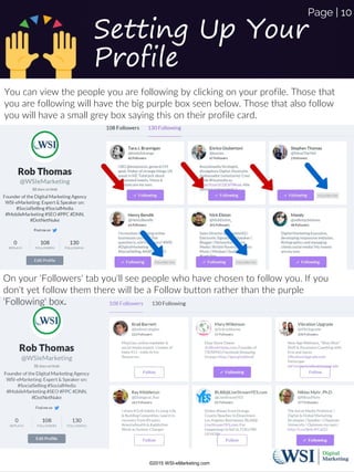 Setting Up Your
Profile
You can view the people you are following by clicking on your profile. Those that
you are following will have the big purple box seen below. Those that also follow
you will have a small grey box saying this on their profile card.
On your 'Followers' tab you'll see people who have chosen to follow you. If you
don't yet follow them there will be a Follow button rather than the purple
'Following' box.
©2015 WSI-eMarketing.com
Page | 10
 